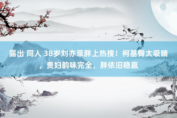 露出 同人 38岁刘亦菲胖上热搜！柯基臀太吸睛，贵妇韵味完全，胖依旧稳赢