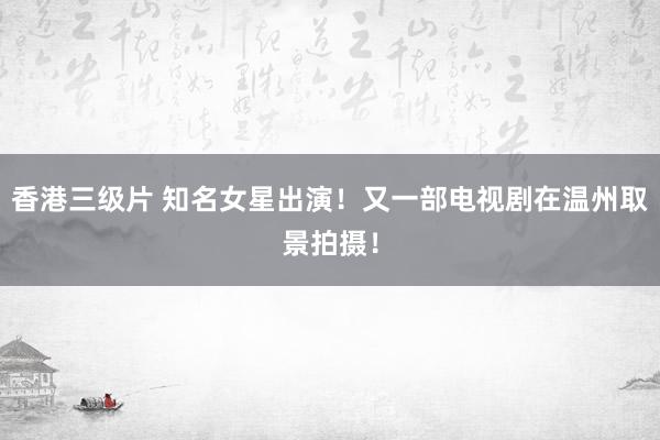 香港三级片 知名女星出演！又一部电视剧在温州取景拍摄！
