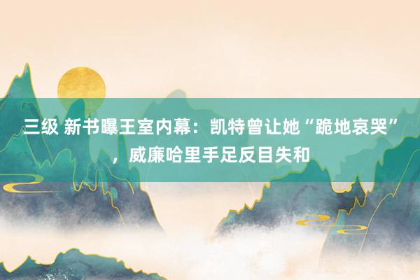 三级 新书曝王室内幕：凯特曾让她“跪地哀哭”，威廉哈里手足反目失和