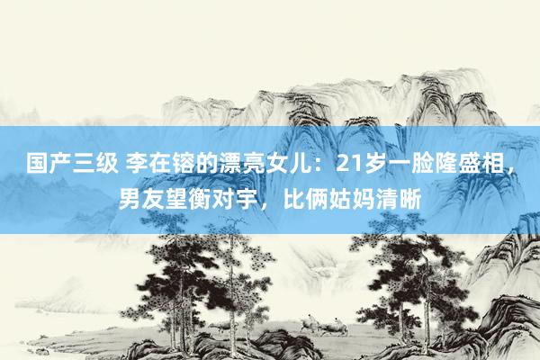 国产三级 李在镕的漂亮女儿：21岁一脸隆盛相，男友望衡对宇，比俩姑妈清晰