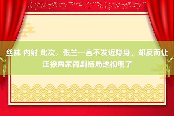 丝袜 内射 此次，张兰一言不发近隐身，却反而让汪徐两家闹剧结局透彻明了
