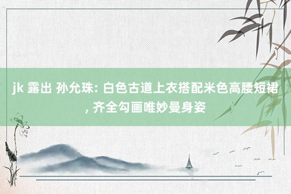 jk 露出 孙允珠: 白色古道上衣搭配米色高腰短裙， 齐全勾画唯妙曼身姿