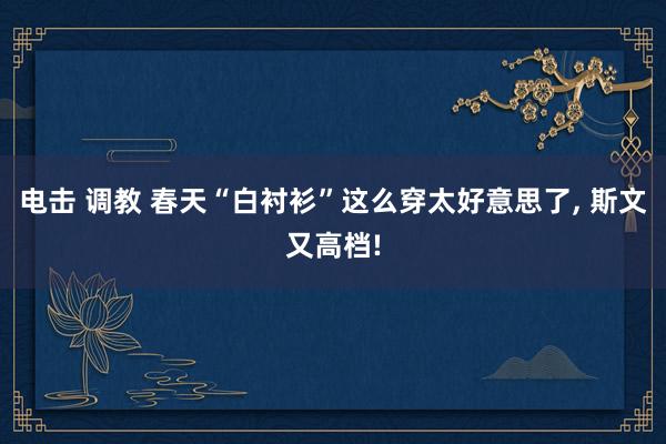 电击 调教 春天“白衬衫”这么穿太好意思了， 斯文又高档!