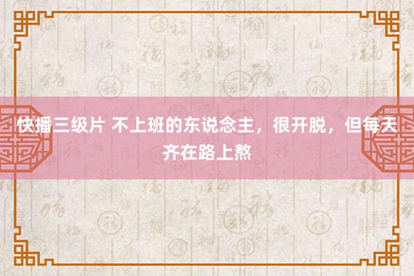 快播三级片 不上班的东说念主，很开脱，但每天齐在路上熬