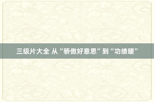 三级片大全 从“骄傲好意思”到“功绩暖”