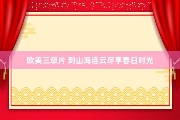 欧美三级片 到山海连云尽享春日时光