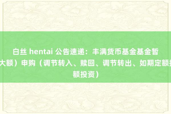 白丝 hentai 公告速递：丰满货币基金基金暂停（大额）申购（调节转入、赎回、调节转出、如期定额投资）