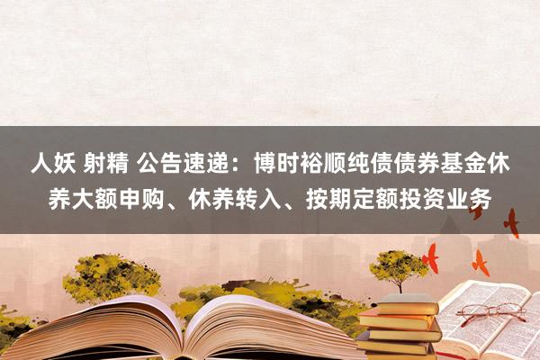 人妖 射精 公告速递：博时裕顺纯债债券基金休养大额申购、休养转入、按期定额投资业务