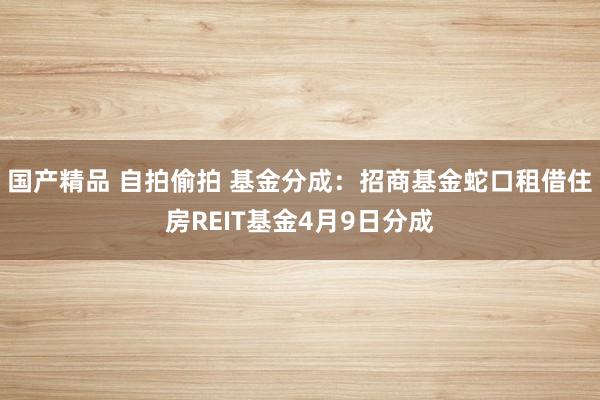 国产精品 自拍偷拍 基金分成：招商基金蛇口租借住房REIT基金4月9日分成