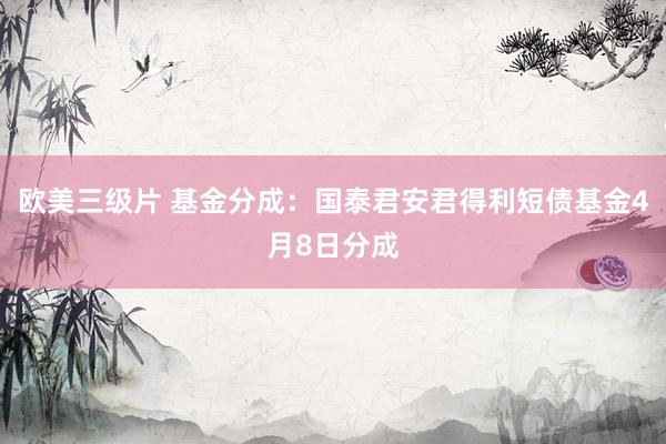 欧美三级片 基金分成：国泰君安君得利短债基金4月8日分成