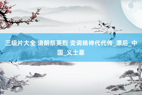 三级片大全 清朗祭英烈 变调精神代代传_漂后_中国_义士墓