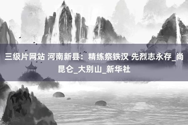三级片网站 河南新县：精练祭铁汉 先烈志永存_尚昆仑_大别山_新华社
