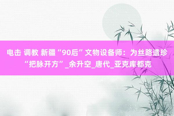 电击 调教 新疆“90后”文物设备师：为丝路遗珍“把脉开方”_余升空_唐代_亚克库都克