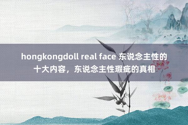 hongkongdoll real face 东说念主性的十大内容，东说念主性瑕疵的真相