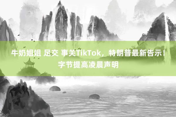 牛奶姐姐 足交 事关TikTok，特朗普最新告示！字节提高凌晨声明