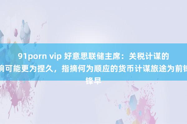 91porn vip 好意思联储主席：关税计谋的影响可能更为捏久，指摘何为顺应的货币计谋旅途为前锋早