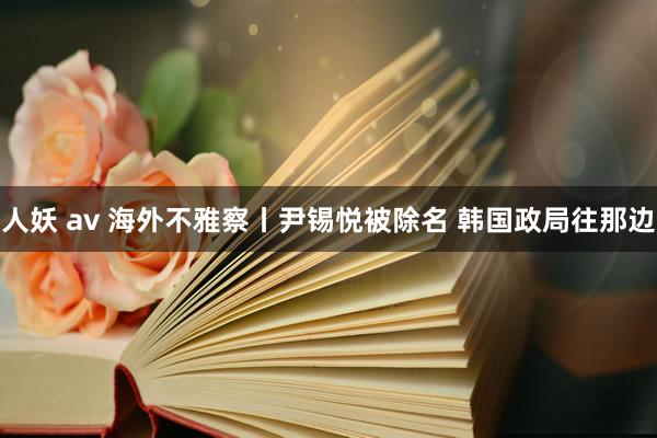 人妖 av 海外不雅察丨尹锡悦被除名 韩国政局往那边