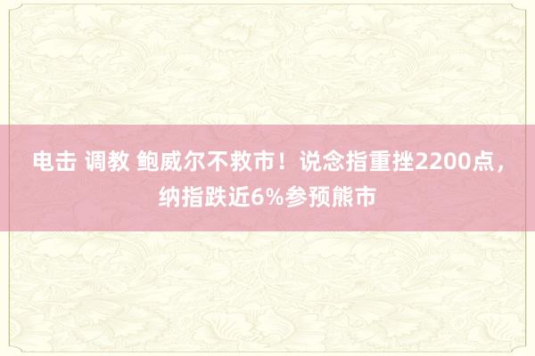 电击 调教 鲍威尔不救市！说念指重挫2200点，纳指跌近6%参预熊市
