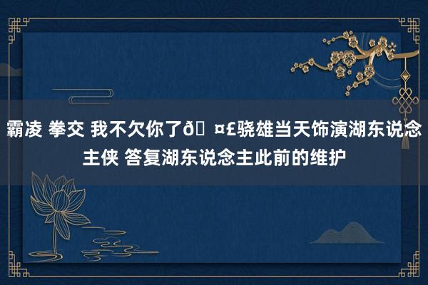 霸凌 拳交 我不欠你了🤣骁雄当天饰演湖东说念主侠 答复湖东说念主此前的维护