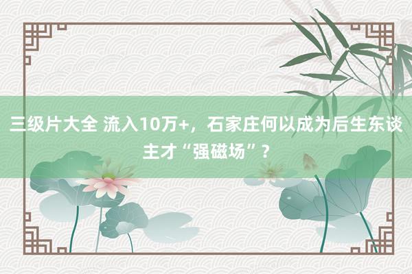 三级片大全 流入10万+，石家庄何以成为后生东谈主才“强磁场”？