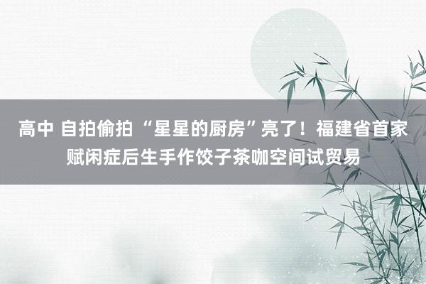 高中 自拍偷拍 “星星的厨房”亮了！福建省首家赋闲症后生手作饺子茶咖空间试贸易