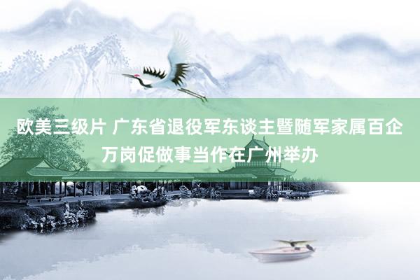 欧美三级片 广东省退役军东谈主暨随军家属百企万岗促做事当作在广州举办