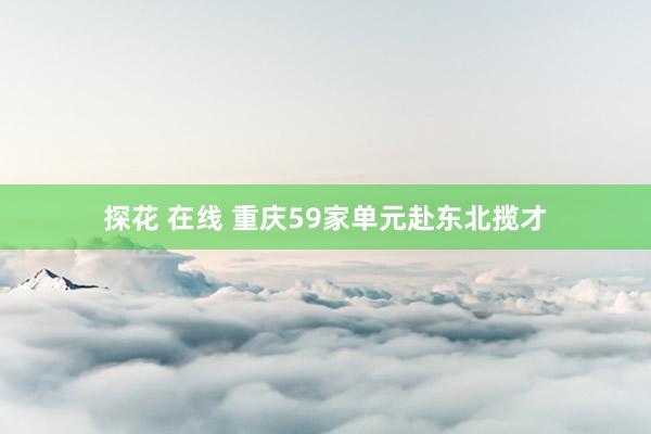 探花 在线 重庆59家单元赴东北揽才
