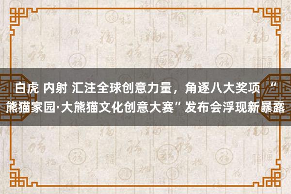白虎 内射 汇注全球创意力量，角逐八大奖项  “熊猫家园·大熊猫文化创意大赛”发布会浮现新暴露