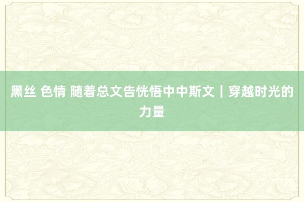 黑丝 色情 随着总文告恍悟中中斯文｜穿越时光的力量
