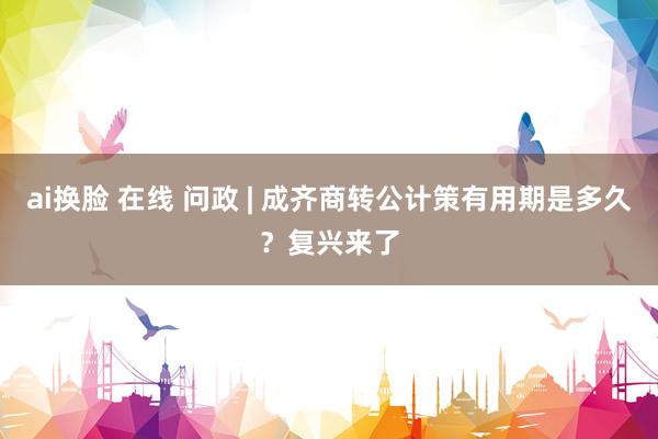 ai换脸 在线 问政 | 成齐商转公计策有用期是多久？复兴来了