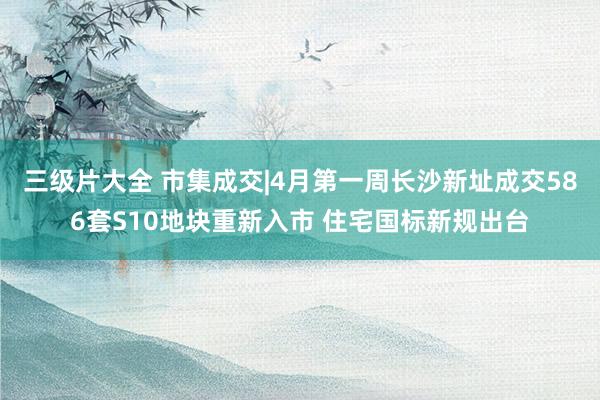 三级片大全 市集成交|4月第一周长沙新址成交586套S10地块重新入市 住宅国标新规出台