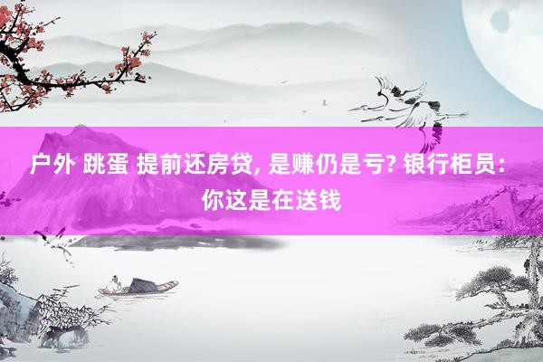 户外 跳蛋 提前还房贷， 是赚仍是亏? 银行柜员: 你这是在送钱
