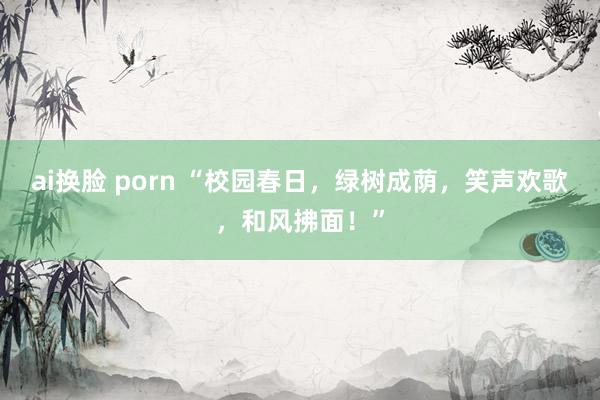 ai换脸 porn “校园春日，绿树成荫，笑声欢歌，和风拂面！”