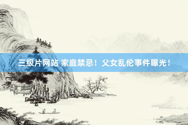 三级片网站 家庭禁忌！父女乱伦事件曝光！