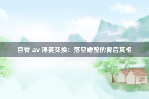 巨臀 av 淫妻交换：落空婚配的背后真相