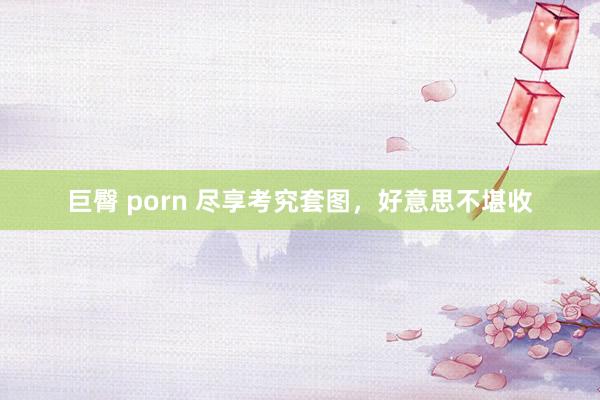 巨臀 porn 尽享考究套图，好意思不堪收