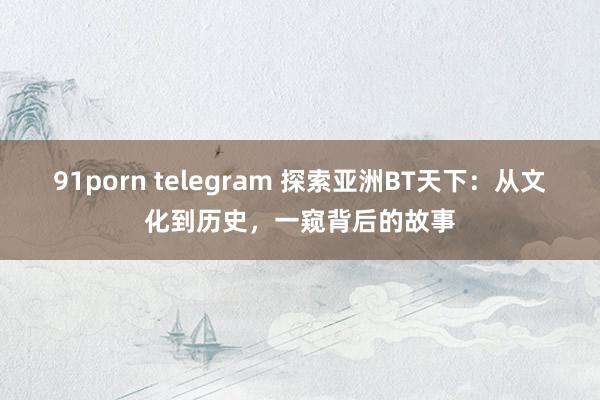 91porn telegram 探索亚洲BT天下：从文化到历史，一窥背后的故事