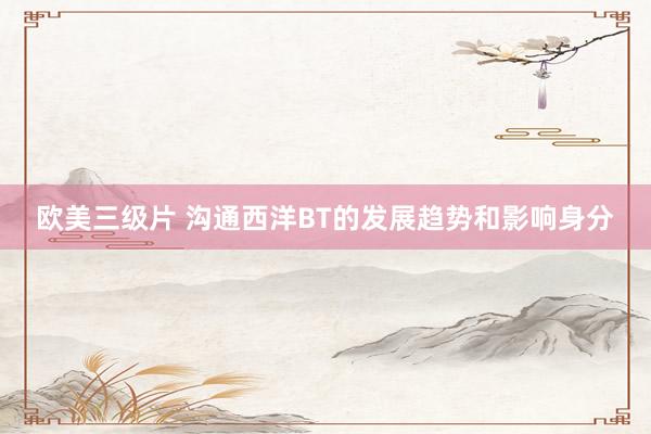 欧美三级片 沟通西洋BT的发展趋势和影响身分