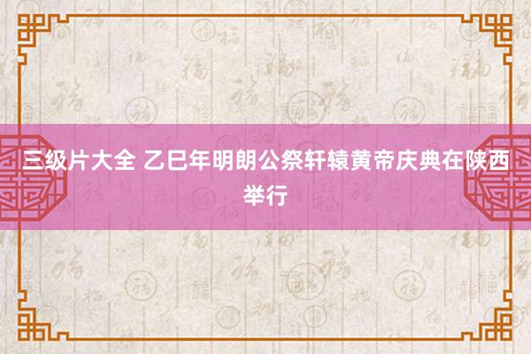 三级片大全 乙巳年明朗公祭轩辕黄帝庆典在陕西举行