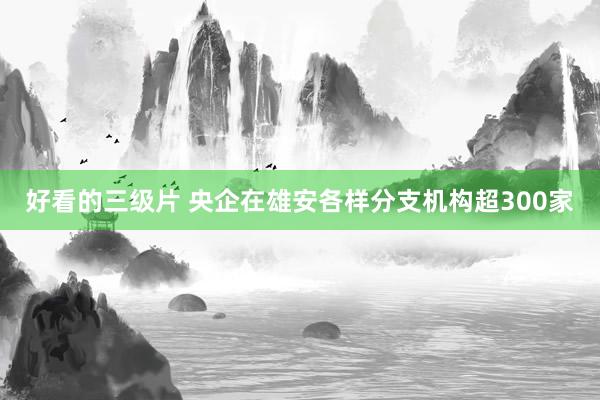 好看的三级片 央企在雄安各样分支机构超300家