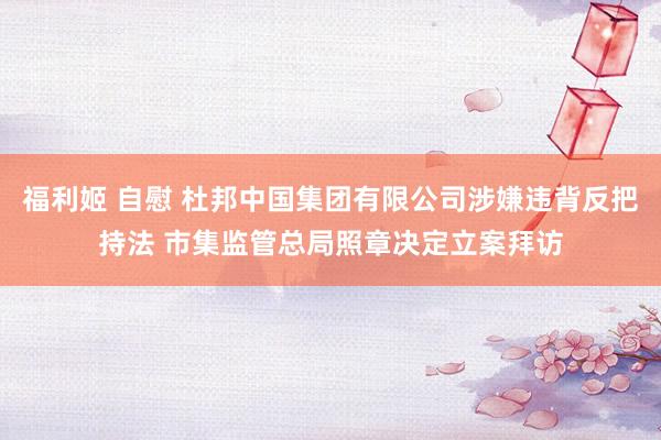 福利姬 自慰 杜邦中国集团有限公司涉嫌违背反把持法 市集监管总局照章决定立案拜访