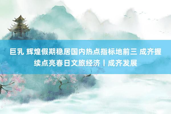 巨乳 辉煌假期稳居国内热点指标地前三 成齐握续点亮春日文旅经济丨成齐发展