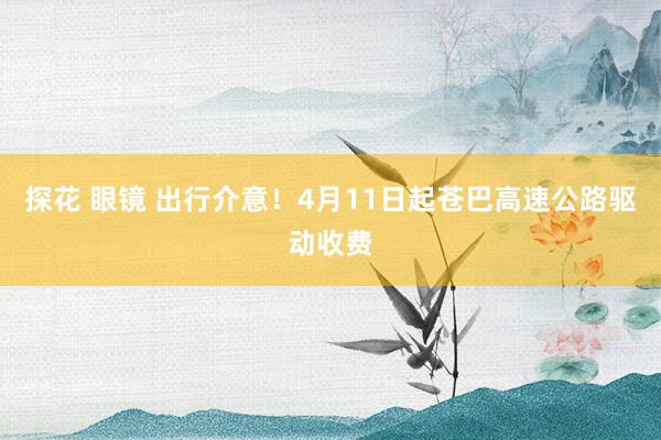探花 眼镜 出行介意！4月11日起苍巴高速公路驱动收费