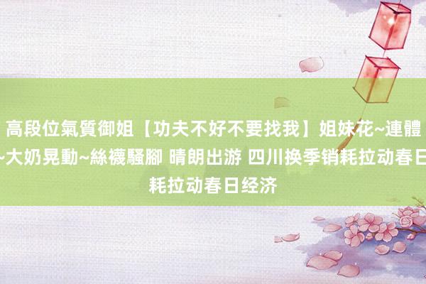 高段位氣質御姐【功夫不好不要找我】姐妹花~連體絲襪~大奶晃動~絲襪騷腳 晴朗出游 四川换季销耗拉动春日经济