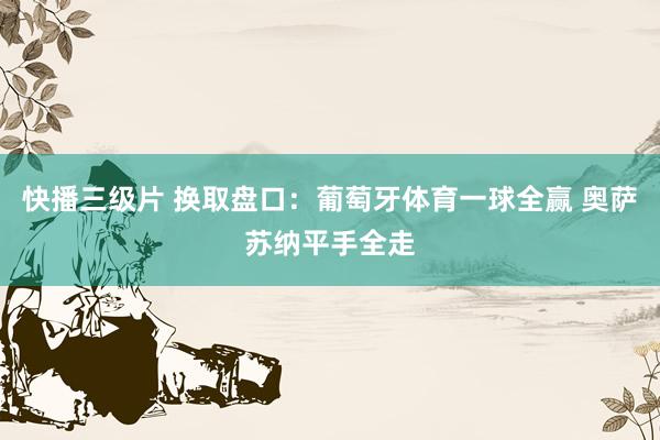 快播三级片 换取盘口:葡萄牙体育一球全赢 奥萨苏纳平手全走