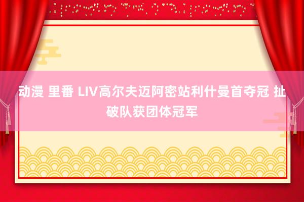 动漫 里番 LIV高尔夫迈阿密站利什曼首夺冠 扯破队获团体冠军