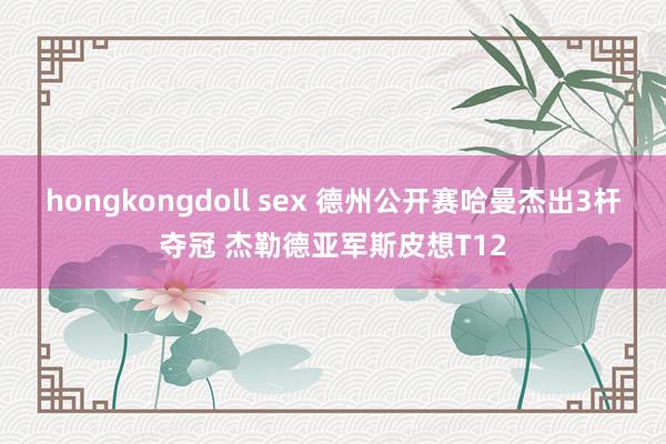 hongkongdoll sex 德州公开赛哈曼杰出3杆夺冠 杰勒德亚军斯皮想T12