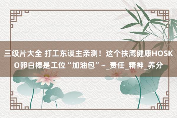三级片大全 打工东谈主亲测！这个扶鹰健康HOSKO卵白棒是工位“加油包”~_责任_精神_养分