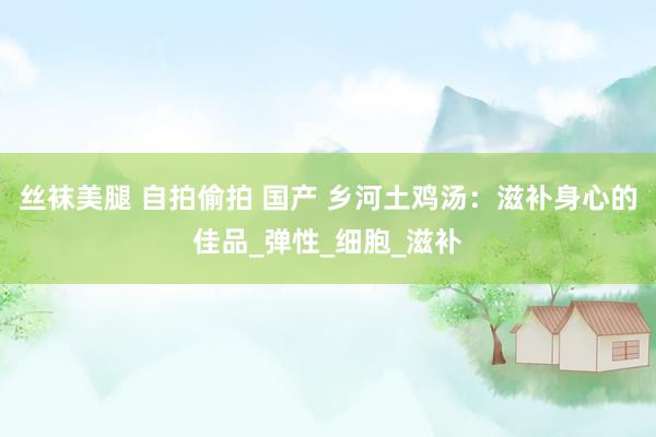 丝袜美腿 自拍偷拍 国产 乡河土鸡汤：滋补身心的佳品_弹性_细胞_滋补