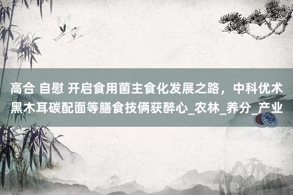 高合 自慰 开启食用菌主食化发展之路，中科优术黑木耳碳配面等膳食技俩获醉心_农林_养分_产业